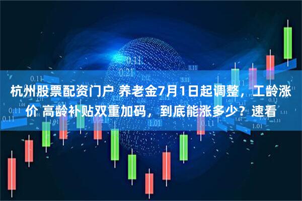 杭州股票配资门户 养老金7月1日起调整，工龄涨价 高龄补贴双重加码，到底能涨多少？速看