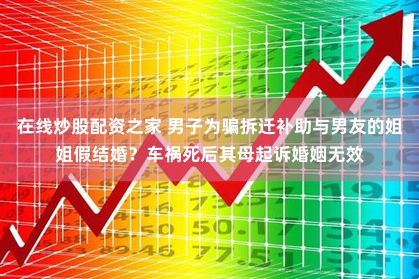 在线炒股配资之家 男子为骗拆迁补助与男友的姐姐假结婚？车祸死后其母起诉婚姻无效