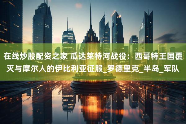 在线炒股配资之家 瓜达莱特河战役：西哥特王国覆灭与摩尔人的伊比利亚征服_罗德里克_半岛_军队