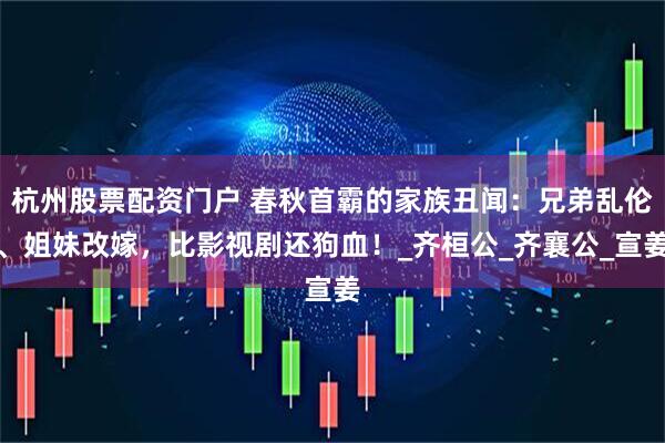 杭州股票配资门户 春秋首霸的家族丑闻：兄弟乱伦、姐妹改嫁，比影视剧还狗血！_齐桓公_齐襄公_宣姜