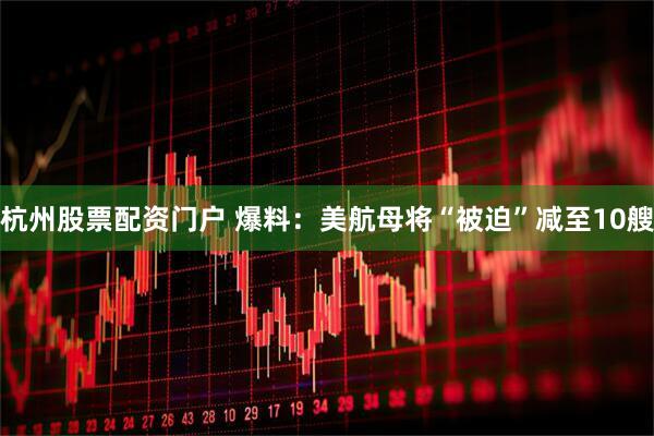 杭州股票配资门户 爆料：美航母将“被迫”减至10艘