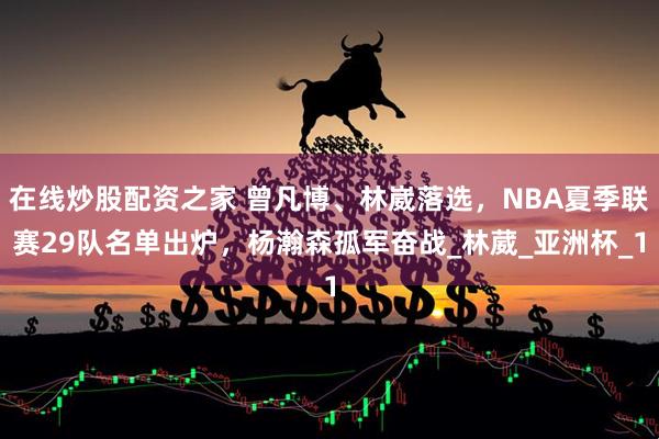 在线炒股配资之家 曾凡博、林崴落选，NBA夏季联赛29队名单出炉，杨瀚森孤军奋战_林葳_亚洲杯_1
