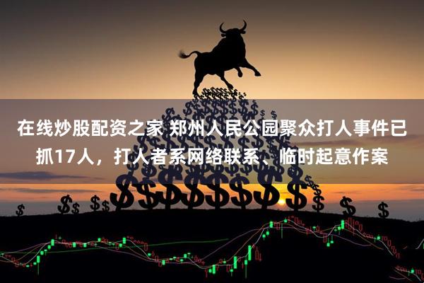 在线炒股配资之家 郑州人民公园聚众打人事件已抓17人，打人者系网络联系、临时起意作案