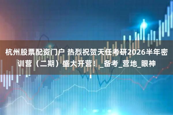 杭州股票配资门户 热烈祝贺天任考研2026半年密训营（二期）盛大开营！_备考_营地_眼神