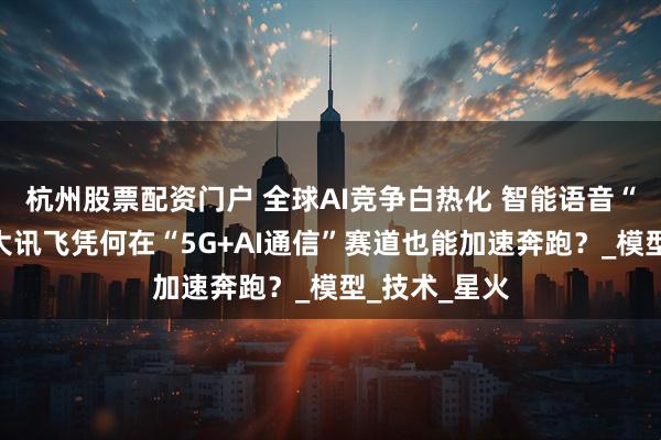 杭州股票配资门户 全球AI竞争白热化 智能语音“领头雁”科大讯飞凭何在“5G+AI通信”赛道也能加速奔跑？_模型_技术_星火