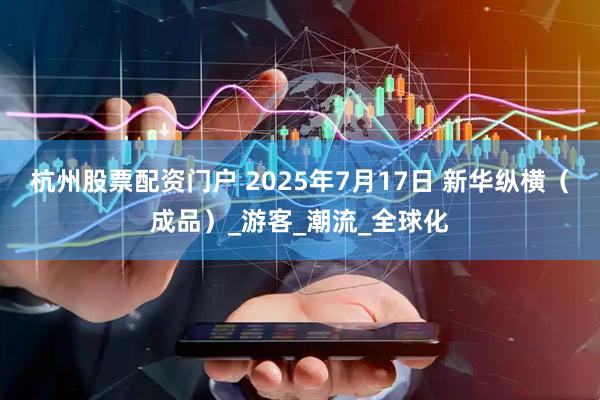 杭州股票配资门户 2025年7月17日 新华纵横（成品）_游客_潮流_全球化