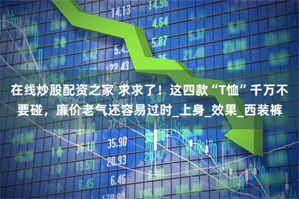 在线炒股配资之家 求求了！这四款“T恤”千万不要碰，廉价老气还容易过时_上身_效果_西装裤