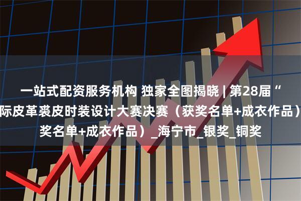 一站式配资服务机构 独家全图揭晓 | 第28届“真皮标志杯”中国国际皮革裘皮时装设计大赛决赛（获奖名单+成衣作品）_海宁市_银奖_铜奖