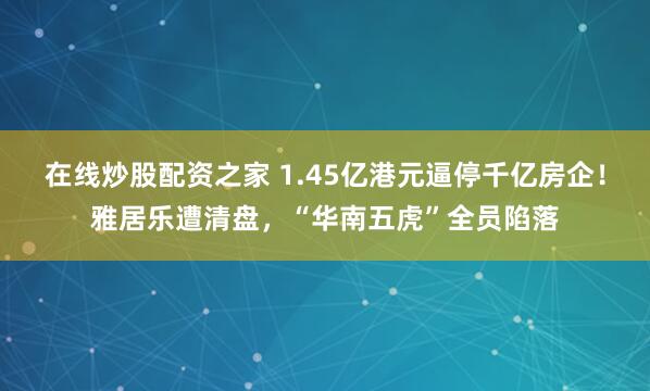在线炒股配资之家 1.45亿港元逼停千亿房企！雅居乐遭清盘，“华南五虎”全员陷落