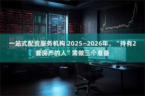 一站式配资服务机构 2025—2026年，“持有2套房产的人”需做三个准备