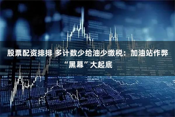 股票配资排排 多计数少给油少缴税：加油站作弊“黑幕”大起底