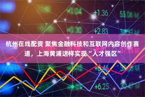 杭州在线配资 聚焦金融科技和互联网内容创作赛道，上海黄浦这样实现“人才强区”