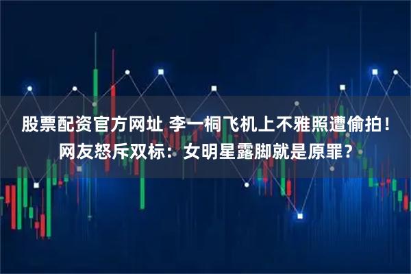 股票配资官方网址 李一桐飞机上不雅照遭偷拍！网友怒斥双标：女明星露脚就是原罪？