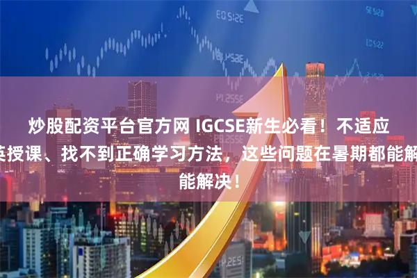 炒股配资平台官方网 IGCSE新生必看！不适应全英授课、找不到正确学习方法，这些问题在暑期都能解决！