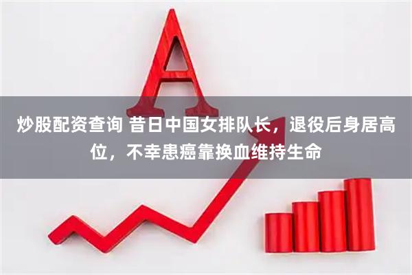 炒股配资查询 昔日中国女排队长，退役后身居高位，不幸患癌靠换血维持生命
