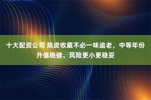 十大配资公司 陈皮收藏不必一味追老，中等年份升值稳健、风险更小更稳妥