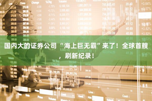 国内大的证券公司 “海上巨无霸”来了！全球首艘，刷新纪录！