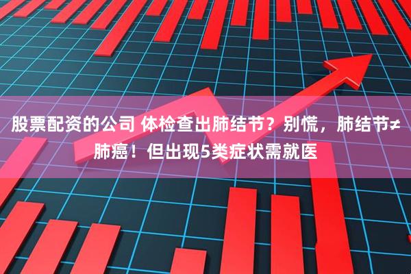 股票配资的公司 体检查出肺结节？别慌，肺结节≠肺癌！但出现5类症状需就医