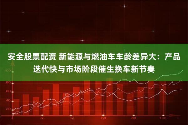 安全股票配资 新能源与燃油车车龄差异大：产品迭代快与市场阶段催生换车新节奏