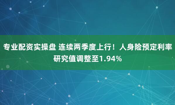 专业配资实操盘 连续两季度上行！人身险预定利率研究值调整至1.94%