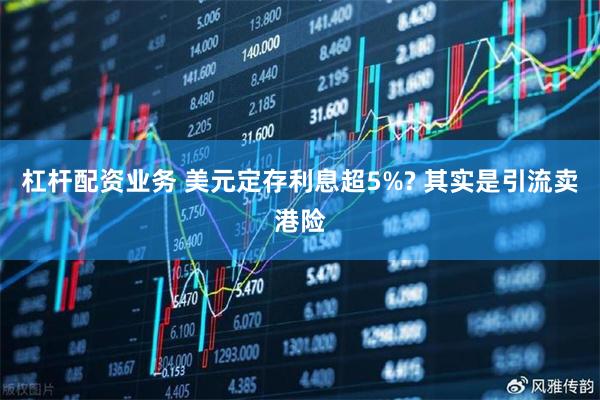 杠杆配资业务 美元定存利息超5%? 其实是引流卖港险