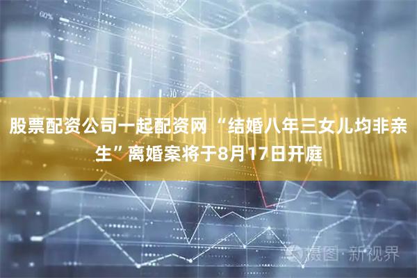 股票配资公司一起配资网 “结婚八年三女儿均非亲生”离婚案将于8月17日开庭