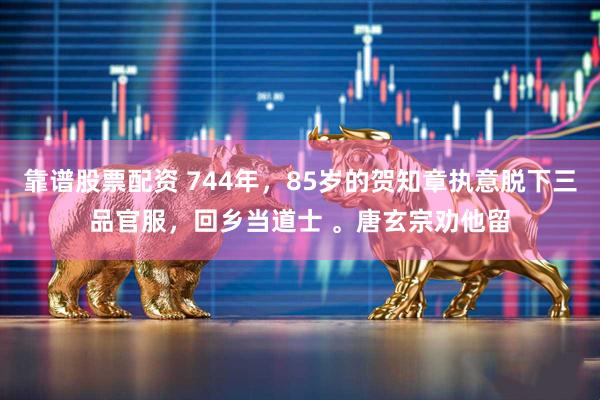 靠谱股票配资 744年，85岁的贺知章执意脱下三品官服，回乡当道士 。唐玄宗劝他留