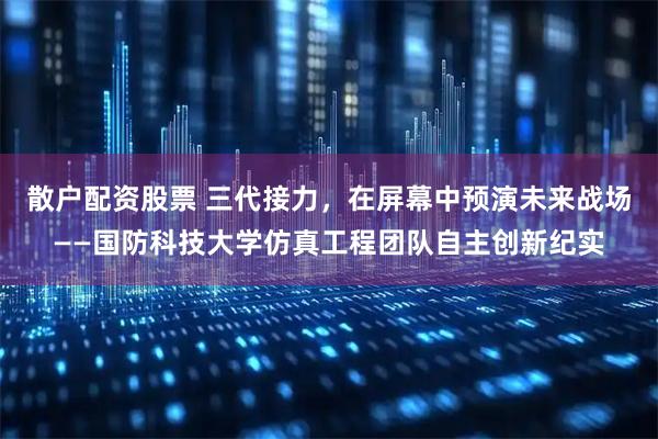 散户配资股票 三代接力，在屏幕中预演未来战场——国防科技大学仿真工程团队自主创新纪实